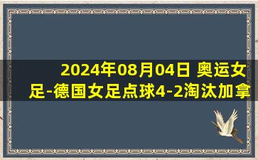 2024年08月04日 奥运女足-德国女足点球4-2淘汰加拿大女足进4强 半决赛战美国女足